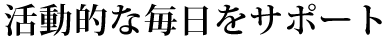 活動的な毎日をサポート