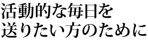活動的な毎日を送りたい方のために